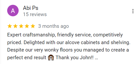 Expert craftmanship, friendly service, competitively priced. Delighted with out alcove cabinets and shelving. Despite our cery wonky floors you managed to create a perfect end result. Thank you, John!